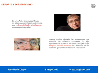 DEPORTE Y DISCAPACIDAD




        En la ELA, las funciones cerebrales
        no relacionadas con la actividad motora,
        esto es, la sensibilidad y la inteligencia,
        se mantienen inalteradas.




                                                         Apenas resultan afectadas las motoneuronas que
                                                         controlan los músculos extrínsecos del ojo;
                                                         igualmente, no se daña el núcleo de Onuf, por lo que
                                                         tampoco resultan afectados los músculos de los
                                                         esfínteres que controlan la micción y defecación.




    José María Olayo                                  8 mayo 2010                  olayo.blogspot.com
 
