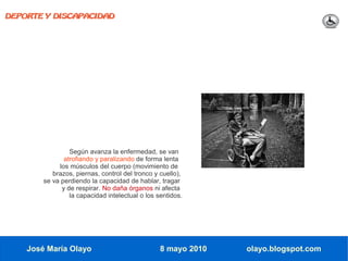 DEPORTE Y DISCAPACIDAD




                 Según avanza la enfermedad, se van
               atrofiando y paralizando de forma lenta
             los músculos del cuerpo (movimiento de
           brazos, piernas, control del tronco y cuello),
        se va perdiendo la capacidad de hablar, tragar
              y de respirar. No daña órganos ni afecta
                 la capacidad intelectual o los sentidos.




    José María Olayo                             8 mayo 2010   olayo.blogspot.com
 