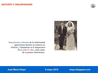 DEPORTE Y DISCAPACIDAD




     Los primeros síntomas de la enfermedad
           aparecieron durante su estancia en
       Oxford y finalmente se le diagnosticó
              ELA a los 21 años, justo antes
                    de su primer matrimonio.




    José María Olayo                        8 mayo 2010   olayo.blogspot.com
 