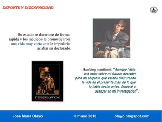 DEPORTE Y DISCAPACIDAD




       Su estado se deterioró de forma
  rápida y los médicos le pronosticaron
   una vida muy corta que le impediría
                   acabar su doctorado.




                                              Hawking manifestó: “Aunque había
                                                una nube sobre mi futuro, descubrí
                                          para mi sorpresa que estaba disfrutando
                                              la vida en el presente más de lo que
                                                    lo había hecho antes. Empecé a
                                                        avanzar en mi investigación”.




    José María Olayo                      8 mayo 2010               olayo.blogspot.com
 