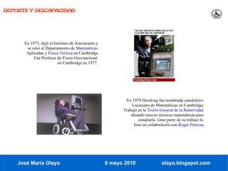 DEPORTE Y DISCAPACIDAD




      En 1973, dejó el Instituto de Astronomía y
       se unió al Departamento de Matemáticas
       Aplicadas y Física Teórica en Cambridge.
           Fue Profesor de Física Gravitacional
                         en Cambridge en 1977.




                                                          En 1979 Hawking fue nombradp catedrático
                                                              Lucasiano de Matemáticas en Cambridge.
                                                         Trabajó en la Teoría General de la Relatividad
                                                             ideando nuevas técnicas matemáticas para
                                                                 estudiarla. Gran parte de su trabajo lo
                                                               hizo en colaboración con Roger Penrose.




    José María Olayo                               8 mayo 2010                 olayo.blogspot.com
 