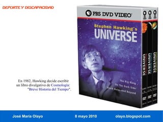 DEPORTE Y DISCAPACIDAD




      En 1982, Hawking decide escribir
     un libro divulgativo de Cosmología:
             "Breve Historia del Tiempo".




    José María Olayo                        8 mayo 2010   olayo.blogspot.com
 