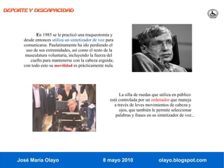 DEPORTE Y DISCAPACIDAD




            En 1985 se le practicó una traqueotomía y
      desde entonces utiliza un sintetizador de voz para
      comunicarse. Paulatinamente ha ido perdiendo el
       uso de sus extremidades, así como el resto de la
       musculatura voluntaria, incluyendo la fuerza del
         cuello para mantenerse con la cabeza erguida;
      con todo esto su movilidad es prácticamente nula.




                                                           La silla de ruedas que utiliza en público
                                                     está controlada por un ordenador que maneja
                                                        a través de leves movimientos de cabeza y
                                                           ojos, que también le permite seleccionar
                                                         palabras y frases en su sintetizador de voz...




    José María Olayo                              8 mayo 2010                    olayo.blogspot.com
 