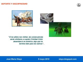 DEPORTE Y DISCAPACIDAD




      "Si los aliens nos visitan, las consecuencias
        serán similares a cuando Cristóbal Colón
            desembarcó en América, algo que no
                   terminó bien para los nativos ",




    José María Olayo                        8 mayo 2010   olayo.blogspot.com
 