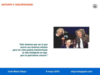 DEPORTE Y DISCAPACIDAD




              "Sólo tenemos que ver lo que
                ocurre con nosotros mismos
        para ver cómo podría transformarse
                  la vida inteligente en algo
                que no querríamos conocer".




    José María Olayo                       8 mayo 2010   olayo.blogspot.com
 