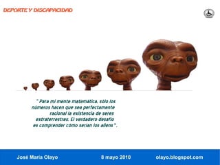 DEPORTE Y DISCAPACIDAD




           “ Para mi mente matemática, sólo los
         números hacen que sea perfectamente
                  racional la existencia de seres
           extraterrestres. El verdadero desafío
          es comprender cómo serían los aliens ".




    José María Olayo                     8 mayo 2010   olayo.blogspot.com
 