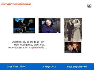 DEPORTE Y DISCAPACIDAD




       Stephen es, sobre todo, un
         tipo inteligente, científico,
     muy observador y apasionado...




    José María Olayo              8 mayo 2010   olayo.blogspot.com
 