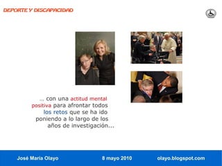 DEPORTE Y DISCAPACIDAD




            … con una actitud mental
         positiva para afrontar todos
              los retos que se ha ido
          poniendo a lo largo de los
                años de investigación...




    José María Olayo               8 mayo 2010   olayo.blogspot.com
 