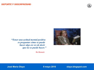 DEPORTE Y DISCAPACIDAD




       “Tener una actitud mental positiva
             es preguntar cómo se puede
               hacer algo en vez de decir
                  que no se puede hacer.”
                              Bo Bennett




    José María Olayo                  8 mayo 2010   olayo.blogspot.com
 