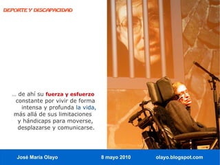 DEPORTE Y DISCAPACIDAD




  … de ahí su fuerza y esfuerzo
   constante por vivir de forma
     intensa y profunda la vida,
  más allá de sus limitaciones
    y hándicaps para moverse,
    desplazarse y comunicarse.




    José María Olayo               8 mayo 2010   olayo.blogspot.com
 