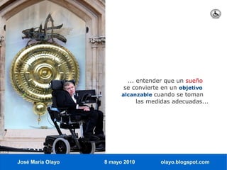 ... entender que un sueño
                          se convierte en un objetivo
                         alcanzable cuando se toman
                               las medidas adecuadas...




José María Olayo   8 mayo 2010        olayo.blogspot.com
 