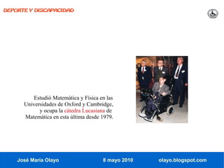 DEPORTE Y DISCAPACIDAD




          Estudió Matemática y Física en las
      Universidades de Oxford y Cambridge,
            y ocupa la cátedra Lucasiana de
      Matemática en esta última desde 1979.




    José María Olayo                   8 mayo 2010   olayo.blogspot.com
 