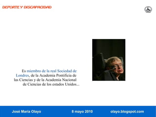 DEPORTE Y DISCAPACIDAD




          Es miembro de la real Sociedad de
       Londres, de la Academia Pontificia de
     las Ciencias y de la Academia Nacional
           de Ciencias de los estados Unidos...




    José María Olayo                      8 mayo 2010   olayo.blogspot.com
 