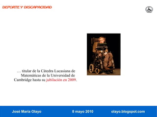 DEPORTE Y DISCAPACIDAD




      … titular de la Cátedra Lucasiana de
        Matemáticas de la Universidad de
     Cambridge hasta su jubilación en 2009.




    José María Olayo                    8 mayo 2010   olayo.blogspot.com
 