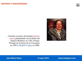 DEPORTE Y DISCAPACIDAD




   … honrado con doce doctorados honoris
      causa, galardonado con la Orden del
        Imperio Británico en 1982, Premio
      Príncipe de Asturias de la Concordia
       en 1989 y Medalla Copley en 2006.




    José María Olayo                   8 mayo 2010   olayo.blogspot.com
 