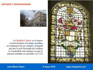 DEPORTE Y DISCAPACIDAD




           La Medalla Copley es el mayor
       reconocimiento al trabajo científico,
   en cualquiera de sus campos, otorgado
      por por la real Sociedad de Londres;
     es el galardón más antiguo ya que la
    primera medalla se concedió en 1731.




    José María Olayo                       8 mayo 2010   olayo.blogspot.com
 