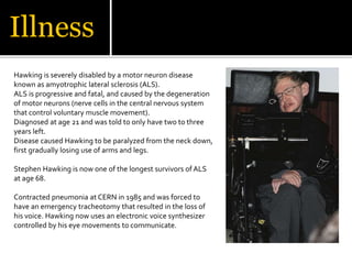 Illness
Hawking is severely disabled by a motor neuron disease
known as amyotrophic lateral sclerosis (ALS).
ALS is progressive and fatal, and caused by the degeneration
of motor neurons (nerve cells in the central nervous system
that control voluntary muscle movement).
Diagnosed at age 21 and was told to only have two to three
years left.
Disease caused Hawking to be paralyzed from the neck down,
first gradually losing use of arms and legs.
Stephen Hawking is now one of the longest survivors of ALS
at age 68.
Contracted pneumonia at CERN in 1985 and was forced to
have an emergency tracheotomy that resulted in the loss of
his voice. Hawking now uses an electronic voice synthesizer
controlled by his eye movements to communicate.
 