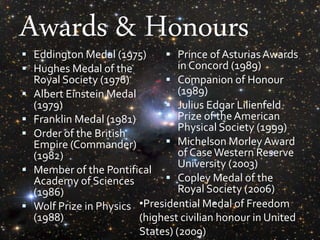 Awards & Honours
 Eddington Medal (1975)
 Hughes Medal of the
Royal Society (1976)
 Albert Einstein Medal
(1979)
 Franklin Medal (1981)
 Order of the British
Empire (Commander)
(1982)
 Member of the Pontifical
Academy of Sciences
(1986)
 Wolf Prize in Physics
(1988)
 Prince of Asturias Awards
in Concord (1989)
 Companion of Honour
(1989)
 Julius Edgar Lilienfeld
Prize of the American
Physical Society (1999)
 Michelson Morley Award
of CaseWestern Reserve
University (2003)
 Copley Medal of the
Royal Society (2006)
•Presidential Medal of Freedom
(highest civilian honour in United
States) (2009)
 