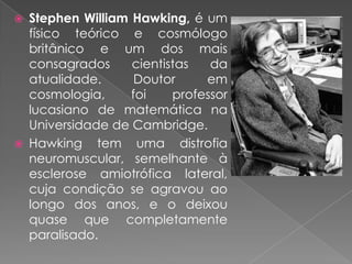 Stephen William Hawking, é um físico teórico e cosmólogo britânico e um dos mais consagrados cientistas da atualidade. Doutor em cosmologia, foi professor lucasiano de matemática na Universidade de Cambridge.Hawking tem uma distrofia neuromuscular, semelhante à esclerose amiotrófica lateral, cuja condição se agravou ao longo dos anos, e o deixou quase que completamente paralisado.
