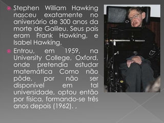 Stephen William Hawking nasceu exatamente no aniversário de 300 anos da morte de Galileu. Seus pais eram Frank Hawking, e Isabel Hawking.Entrou, em 1959, na University College, Oxford, onde pretendia estudar matemática Como não pôde, por não ser disponível em tal universidade, optou então por física, formando-se três anos depois (1962). ,