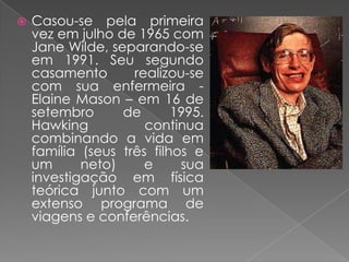 Casou-se pela primeira vez em julho de 1965 com Jane Wilde, separando-se em 1991. Seu segundo casamento realizou-se com sua enfermeira - Elaine Mason – em 16 de setembro de 1995. Hawking continua combinando a vida em família (seus três filhos e um neto) e sua investigação em física teórica junto com um extenso programa de viagens e conferências.