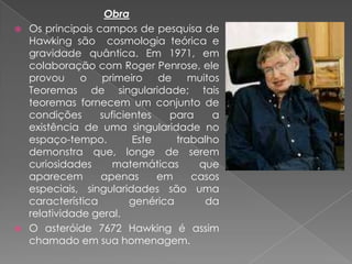 ObraOs principais campos de pesquisa de Hawking são  cosmologia teórica e gravidade quântica. Em 1971, em colaboração com Roger Penrose, ele provou o primeiro de muitos Teoremas de singularidade; tais teoremas fornecem um conjunto de condições suficientes para a existência de uma singularidade no espaço-tempo. Este trabalho demonstra que, longe de serem curiosidades matemáticas que aparecem apenas em casos especiais, singularidades são uma característica genérica da relatividade geral.O asteróide 7672 Hawking é assim chamado em sua homenagem.