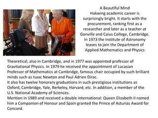 A Beautiful Mind
                                              Hakwing academic career is
                                         surprisingly bright. It starts with the
                                            procurement, ranking first as a
                                         researcher and later as a teacher at
                                        Gonville and Caius College, Cambridge.
                                          In 1973 the Institute of Astronomy
                                           leaves to join the Department of
                                           Applied Mathematics and Physics

Theoretical, also in Cambridge, and in 1977 was appointed professor of
Gravitational Physics. In 1979 he received the appointment of Lucasian
Professor of Mathematics at Cambridge, famous chair occupied by such brilliant
minds such as Isaac Newton and Paul Adrien Dirac.
It also has twelve honorary graduations in such prestigious institutions as
Oxford, Cambridge, Yale, Berkeley, Harvard, etc. In addition, a member of the
U.S. National Academy of Sciences.
Mention in 1989 and received a double international: Queen Elizabeth II named
him a Companion of Honour and Spain granted the Prince of Asturias Award for
Concord.
 