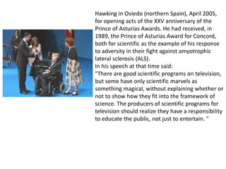 Hawking in Oviedo (northern Spain), April 2005,
for opening acts of the XXV anniversary of the
Prince of Asturias Awards. He had received, in
1989, the Prince of Asturias Award for Concord,
both for scientific as the example of his response
to adversity in their fight against amyotrophic
lateral sclerosis (ALS).
In his speech at that time said:
"There are good scientific programs on television,
but some have only scientific marvels as
something magical, without explaining whether or
not to show how they fit into the framework of
science. The producers of scientific programs for
television should realize they have a responsibility
to educate the public, not just to entertain. "
 