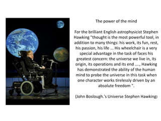 The power of the mind

For the brilliant English astrophysicist Stephen
Hawking "thought is the most powerful tool, in
addition to many things: his work, its fun, rest,
 his passion, his life ... His wheelchair is a very
   special advantage in the task of faces his
 greatest concern: the universe we live in, its
 origin, its operations and its end ...., Hawking
  has demonstrated the ability of the human
 mind to probe the universe in this task when
  one character works tirelessly driven by an
               absolute freedom ".

(John Boslough.'s Universe Stephen Hawking)
 