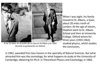 When I was eight, his family
                                                               moved to St. Albans, a town
                                                               about 20 miles north of
                                                               London. At the age of eleven,
                                                               Stephen went to St. Albans
                                                               School and then at University
                                                               College, Oxford where for
                                                               three years (1959-1962)
A los 12 años, en el jardín de su casa en St Alban y en 1962   studied physics, which studies
            durante su graduación en Oxford.                   the conclusion,

 in 1962, awarded first class honors in the specialty of Natural Sciences. But what
 attracted him was the cosmology, for what happens to study at the University of
 Cambridge, obtaining his Ph.D. in Theoretical Physics and Cosmology, in 1966.
 