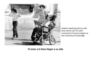 Stephen Hawking with his wife
                                                     Jane and his son Tim after
                                                     receiving his honorary degree at
                                                     the University of Cambridge.




                        El amor y la fama llegan a su vida
A pesar de tan duro percance por el que tuvo que pasar no perdió el optimismo
y deseo de vivir y es en esos momentos que conoce a Jane Wilde de quien se
enamora y con quien se casa en 1965. Con ella permanecerá hasta 1991 y
tendrá sus tres hijos: Robert, Lucy y Timothy.
 