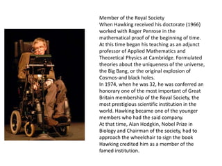 Member of the Royal Society
When Hawking received his doctorate (1966)
worked with Roger Penrose in the
mathematical proof of the beginning of time.
At this time began his teaching as an adjunct
professor of Applied Mathematics and
Theoretical Physics at Cambridge. Formulated
theories about the uniqueness of the universe,
the Big Bang, or the original explosion of
Cosmos-and black holes.
In 1974, when he was 32, he was conferred an
honorary one of the most important of Great
Britain membership of the Royal Society, the
most prestigious scientific institution in the
world. Hawking became one of the younger
members who had the said company.
At that time, Alan Hodgkin, Nobel Prize in
Biology and Chairman of the society, had to
approach the wheelchair to sign the book
Hawking credited him as a member of the
famed institution.
 