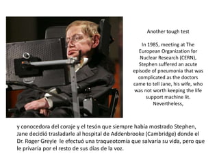 Another tough test

                                                  In 1985, meeting at The
                                                European Organization for
                                                 Nuclear Research (CERN),
                                                Stephen suffered an acute
                                              episode of pneumonia that was
                                                complicated as the doctors
                                              came to tell Jane, his wife, who
                                               was not worth keeping the life
                                                    support machine lit.
                                                       Nevertheless,



y conocedora del coraje y el tesón que siempre había mostrado Stephen,
Jane decidió trasladarle al hospital de Addenbrooke (Cambridge) donde el
Dr. Roger Greyle le efectuó una traqueotomía que salvaría su vida, pero que
le privaría por el resto de sus días de la voz.
 