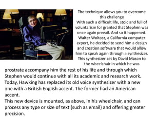 The technique allows you to overcome
                                                this challenge
                                   With such a difficult life, stoic and full of
                                  voluntarism for granted that Stephen was
                                   once again prevail. And so it happened.
                                    Walter Woltosz, a California computer
                                   expert, he decided to send him a design
                                   and creation software that would allow
                                  him to speak again through a synthesizer.
                                    This synthesizer set by David Mason to
                                        the wheelchair in which he was
prostrate accompany him the rest of his life and through which
Stephen would continue with all its academic and research work.
Today, Hawking has replaced its old voice synthesizer with a new
one with a British English accent. The former had an American
accent.
This new device is mounted, as above, in his wheelchair, and can
process any type or size of text (such as email) and offering greater
precision.
 