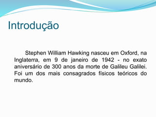 Introdução
Stephen William Hawking nasceu em Oxford, na
Inglaterra, em 9 de janeiro de 1942 - no exato
aniversário de 300 anos da morte de Galileu Galilei.
Foi um dos mais consagrados físicos teóricos do
mundo.
 