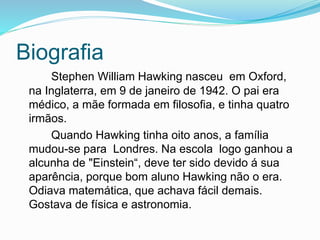 Biografia
Stephen William Hawking nasceu em Oxford,
na Inglaterra, em 9 de janeiro de 1942. O pai era
médico, a mãe formada em filosofia, e tinha quatro
irmãos.
Quando Hawking tinha oito anos, a família
mudou-se para Londres. Na escola logo ganhou a
alcunha de "Einstein“, deve ter sido devido á sua
aparência, porque bom aluno Hawking não o era.
Odiava matemática, que achava fácil demais.
Gostava de física e astronomia.
 