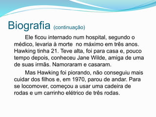 Biografia (continuação)
Ele ficou internado num hospital, segundo o
médico, levaria à morte no máximo em três anos.
Hawking tinha 21. Teve alta, foi para casa e, pouco
tempo depois, conheceu Jane Wilde, amiga de uma
de suas irmãs. Namoraram e casaram.
Mas Hawking foi piorando, não conseguiu mais
cuidar dos filhos e, em 1970, parou de andar. Para
se locomover, começou a usar uma cadeira de
rodas e um carrinho elétrico de três rodas.
 