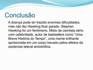 Conclusão
A doença pode ter trazido enormes dificuldades,
mas não fez Hawking ficar parado. Stephen
Hawking foi um fenômeno. Misto de cientista sério
com celebridade, autor de bestsellers como “Uma
Breve História do Tempo”, uma mente brilhante
aprisionada em um corpo travado pelos efeitos da
esclerose lateral amiotrófica.
 