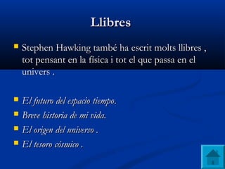 LlibresLlibres
 Stephen Hawking també ha escrit molts llibres ,Stephen Hawking també ha escrit molts llibres ,
tot pensant en la física i tot el que passa en eltot pensant en la física i tot el que passa en el
univers .univers .
 El futuro del espacio tiempoEl futuro del espacio tiempo..
 Breve historia de mi vida.Breve historia de mi vida.
 El origen del universo .El origen del universo .
 El tesoro cósmico .El tesoro cósmico .
 