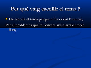 Per què vaig escollir el tema ?Per què vaig escollir el tema ?
 HeHe escollitescollit el temael tema perqueperque m’ha cridatm’ha cridat l’l’atencióatenció,,
PerPer elel problemesproblemes que té i encaraque té i encara aixíaixí aa arribat moltarribat molt
lluny.lluny.
 