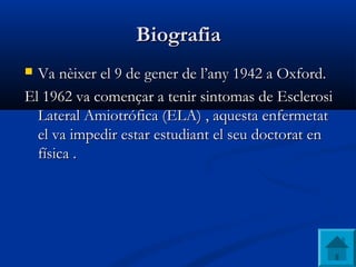 BiografiaBiografia
 VaVa nèixernèixer el 9 deel 9 de genergener dede l’anyl’any 1942 a Oxford.1942 a Oxford.
El 1962 va començar a tenir sintomas de EsclerosiEl 1962 va començar a tenir sintomas de Esclerosi
Lateral Amiotrófica (ELA) , aquesta enfermetatLateral Amiotrófica (ELA) , aquesta enfermetat
el va impedir estar estudiant el seu doctorat enel va impedir estar estudiant el seu doctorat en
física .física .
 