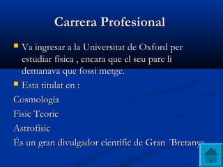 Carrera ProfesionalCarrera Profesional
 Va ingresar a laVa ingresar a la UniversitatUniversitat de Oxford perde Oxford per
estudiar física ,estudiar física , encara que el seu pare liencara que el seu pare li
demanava que fossi metge.demanava que fossi metge.
 Esta titulat en :Esta titulat en :
CosmologiaCosmologia
Fisic TeoricFisic Teoric
AstrofísicAstrofísic
És un gran divulgador científic de Gran ´Bretanya .És un gran divulgador científic de Gran ´Bretanya .
 