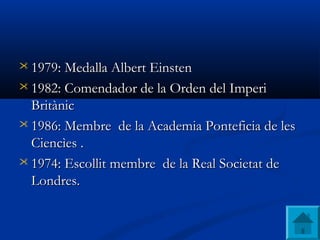  1979: 1979: Medalla Albert EinstenMedalla Albert Einsten
 1982:1982: Comendador de la Orden del ImperiComendador de la Orden del Imperi
BritànicBritànic
 1986:1986: Membre de la Academia Ponteficia de lesMembre de la Academia Ponteficia de les
Ciencìes .Ciencìes .
 1974:1974: EscollitEscollit membremembre dede la Real Societatla Real Societat  dede
Londres.Londres.
 