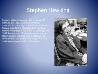 Stephen Hawking
Stephen William Hawking, nato ad Oxford l’8
Gennaio del 1942. Stephen è un fisico,
matematico, cosmologo e astrofisico britannico,
fra i più importanti e conosciuti fisici teorici del
mondo. Poco dopo il suo arrivo a Cambridge nel
1963, le crescenti difficoltà ad usare le mani e
alcune cadute, lo convincono a sottoporsi ad
accertamenti, che portano alla diagnosi di una
malattia degenerativa dei motoneuroni.
 