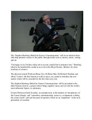 The "Stephen Hawking Medal for Science Communication" will be awarded to those
who help promote science to the public through media such as cinema, music, writing
and art.
"I'm happy to say I'm here today not to accept a medal but to announce one," Hawking
joked as he launched the medal at an event at the Royal Society, Britain's de-facto
academy of sciences.
The physicist joined Professor Brian Cox, Dr Brian May, Dr Richard Dawkins and
Alexei Leonov, the first human to walk in space, on a panel to introduce the new
medal, which will be awarded for the first time next year.
The Stephen Hawking Medal for Science Communication will be presented at the
third Starmus festival, a project which brings together music and art with the world's
most influential figures in astronomy.
Creator Professor Garik Israelian, an astrophysicist at the Institute of Astrophysics of
the Canary Islands, said "sometimes communicating science is as important as doing
the science itself" and said his panel of speakers where an an "inspiration" to the next
generation of scientists.
 