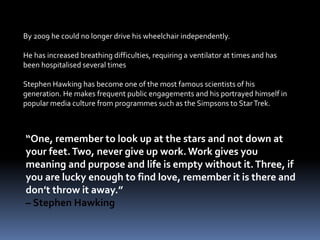 By 2009 he could no longer drive his wheelchair independently.
He has increased breathing difficulties, requiring a ventilator at times and has
been hospitalised several times
Stephen Hawking has become one of the most famous scientists of his
generation. He makes frequent public engagements and his portrayed himself in
popular media culture from programmes such as the Simpsons to StarTrek.
“One, remember to look up at the stars and not down at
your feet.Two, never give up work.Work gives you
meaning and purpose and life is empty without it.Three, if
you are lucky enough to find love, remember it is there and
don’t throw it away.”
– Stephen Hawking
 