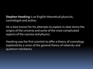Stephen Hawking is an English theoretical physicist,
cosmologist and author.
He is best known for his attempts to explain in clear terms the
origins of the universe and some of the most complicated
aspects of the cosmos and physics.
Hawking was the first scientist to offer a theory of cosmology
explained by a union of the general theory of relativity and
quantum mechanics.
 