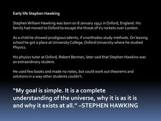 Early life Stephen Hawking
StephenWilliam Hawking was born on 8 January 1942 in Oxford, England. His
family had moved to Oxford to escape the threat ofV2 rockets over London.
As a child he showed prodigious talents, if unorthodox study methods. On leaving
school he got a place at University College, Oxford University where he studied
Physics.
His physics tutor at Oxford, Robert Berman, later said that Stephen Hawkins was
an extraordinary student.
He used few books and made no notes, but could work out theorems and
solutions in a way other students couldn’t.
“My goal is simple. It is a complete
understanding of the universe, why it is as it is
and why it exists at all.” –STEPHEN HAWKING
 