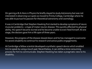 On gaining a B.A.Hons in Physics he briefly stayed to study Astronomy but was not
interested in observing sun spots so moved toTrinity College,Cambridge where he
was able to pursue his passion for theoretical astronomy and cosmology.
It was in Cambridge that Stephen Hawking first started to develop symptoms of neuro
muscular problems – a type of motor neuron disease.This quickly affected his physical
ability. His speech became slurred and he become unable to even feed himself.At one
stage, the doctors gave him a life span of three years.
However, the progress of the disease slowed down and he has managed to overcome
his severe disability to continue his research and active public engagements.
At Cambridge a fellow scientist developed a synthetic speech device which enabled
him to speak by using a touch pad. Nevertheless, it can still be a time consuming
process for him to communicate. Stephen Hawking has taken a pragmatic view to his
disability.
 