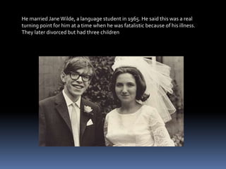 He married Jane Wilde, a language student in 1965. He said this was a real
turning point for him at a time when he was fatalistic because of his illness.
They later divorced but had three children
 